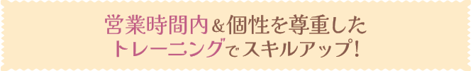 営業時間内＆個性を尊重したトレーニングでスキルアップ!